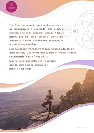 Página | 12
"Se olhar com atenção, poderá observar todas
as preocupações e ansiedades das pessoas
impressas no chão enquanto andam. Nossos
passos são em geral pesados, cheios de
apreensão e medo. Sentimo-nos inseguros, e
nossos passos o revelam.
Este mundo tem muitos caminhos. Alguns são ladeados de
belas árvores, alguns contornam campos aromáticos, alguns
se cobrem de folhas e flores caídas.
Mas se andarmos neles com o coração
pesado, nada disso apreciaremos."
((Tchich Nhat Hanh)
 