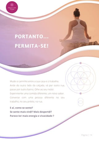Página | 14
PORTANTO...
PERMITA-SE!
Mude o caminho entre a sua casa e o trabalho.
Ande do outro lado da calçada, vá por outra rua,
passe por outro bairro. Olhe ao seu redor.
Experimente uma comida diferente, um novo sabor.
Converse com uma pessoa diferente no seu
trabalho, no seu prédio, na rua.
E aí, como se sente?
Se sente mais viv@? Mais despert@?
Parece ter mais energia e vivacidade ?
 