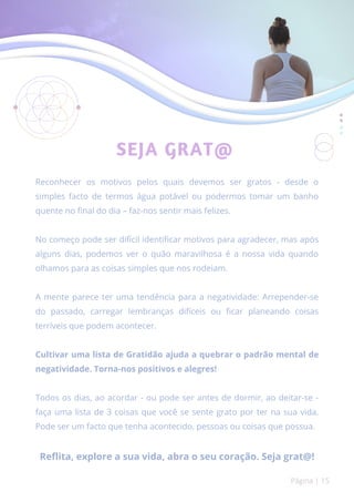 SEJA GRAT@
Reconhecer os motivos pelos quais devemos ser gratos - desde o
simples facto de termos água potável ou podermos tomar um banho
quente no final do dia – faz-nos sentir mais felizes.
No começo pode ser difícil identificar motivos para agradecer, mas após
alguns dias, podemos ver o quão maravilhosa é a nossa vida quando
olhamos para as coisas simples que nos rodeiam.
A mente parece ter uma tendência para a negatividade: Arrepender-se
do passado, carregar lembranças difíceis ou ficar planeando coisas
terríveis que podem acontecer.
Cultivar uma lista de Gratidão ajuda a quebrar o padrão mental de
negatividade. Torna-nos positivos e alegres!
Todos os dias, ao acordar - ou pode ser antes de dormir, ao deitar-se -
faça uma lista de 3 coisas que você se sente grato por ter na sua vida.
Pode ser um facto que tenha acontecido, pessoas ou coisas que possua.
Reflita, explore a sua vida, abra o seu coração. Seja grat@!
Página | 15
 