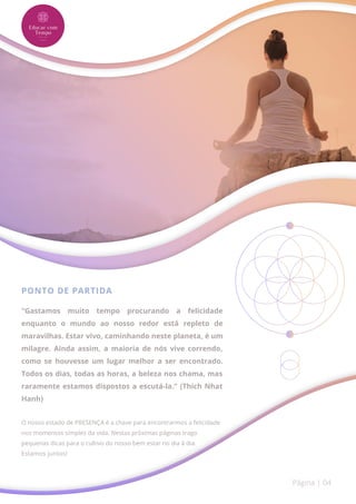 PONTO DE PARTIDA
"Gastamos muito tempo procurando a felicidade
enquanto o mundo ao nosso redor está repleto de
maravilhas. Estar vivo, caminhando neste planeta, é um
milagre. Ainda assim, a maioria de nós vive correndo,
como se houvesse um lugar melhor a ser encontrado.
Todos os dias, todas as horas, a beleza nos chama, mas
raramente estamos dispostos a escutá-la." (Thich Nhat
Hanh)
O nosso estado de PRESENÇA é a chave para encontrarmos a felicidade
nos momentos simples da vida. Nestas próximas páginas trago
pequenas dicas para o cultivo do nosso bem estar no dia à dia.
Estamos juntos!
Página | 04
 