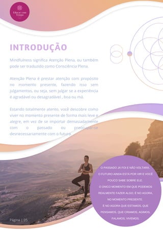 Mindfulness significa Atenção Plena, ou também
pode ser traduzido como Consciência Plena.
Atenção Plena é prestar atenção com propósito
no momento presente, fazendo isso sem
julgamentos, ou seja, sem julgar se a experiência
é agradável ou desagradável , boa ou má.
Estando totalmente atento, você descobre como
viver no momento presente de forma mais leve e
alegre, em vez de se importar demasiadamente
com o passado ou preocupar-se
desnecessariamente com o futuro.
INTRODUÇÃO
Página | 05
O PASSADO JÁ FOI E NÃO VOLTARÁ.
O FUTURO AINDA ESTÁ POR VIR E VOCÊ
POUCO SABE SOBRE ELE.
O ÚNICO MOMENTO EM QUE PODEMOS
REALMENTE FAZER ALGO, É NO AGORA,
NO MOMENTO PRESENTE.
É NO AGORA QUE ESTAMOS, QUE
PENSAMOS, QUE CRIAMOS, AGIMOS,
FALAMOS, VIVEMOS.
 