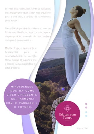 Página | 06
M I N D F U L N E S S
M O S T R A C O M O
V I V E R O P R E S E N T E
E M H A R M O N I A
C O M O P A S S A D O E
O F U T U R O .
Se você está stressad@, sente-se cansad@,
ou simplesmente quer trazer mais equilíbrio
para a sua vida, a prática de Mindfulness
pode ajudar.
Neste E-Book partilho dicas de como viver de
forma mais Mindful, ou seja, como incorporar
simples práticas no seu dia dia para que haja
mais plenitude na sua vida.
Meditar é parte importante e
fundamental para o
desenvolvimento da Atenção
Plena, é o que dá suporte e cria
o alicerce da sua capacidade de
estar presente.
 