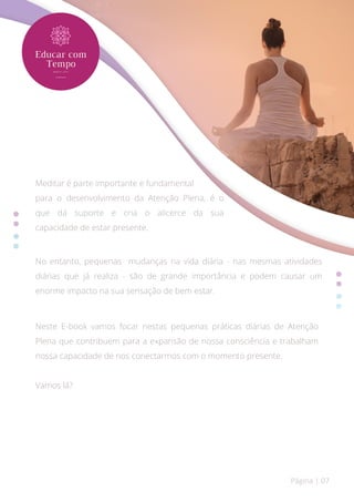 Página | 07
No entanto, pequenas mudanças na vida diária - nas mesmas atividades
diárias que já realiza - são de grande importância e podem causar um
enorme impacto na sua sensação de bem estar.
Neste E-book vamos focar nestas pequenas práticas diárias de Atenção
Plena que contribuem para a expansão de nossa consciência e trabalham
nossa capacidade de nos conectarmos com o momento presente.
Vamos lá?
Meditar é parte importante e fundamental
para o desenvolvimento da Atenção Plena, é o
que dá suporte e cria o alicerce da sua
capacidade de estar presente.
 