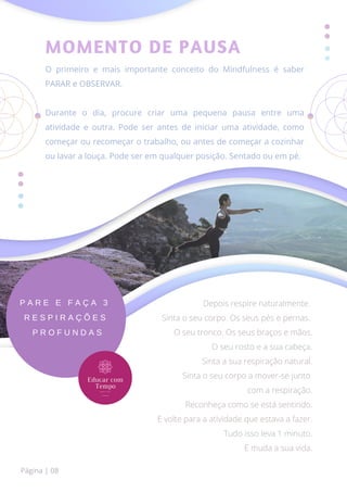 MOMENTO DE PAUSA
O primeiro e mais importante conceito do Mindfulness é saber
PARAR e OBSERVAR.
Durante o dia, procure criar uma pequena pausa entre uma
atividade e outra. Pode ser antes de iniciar uma atividade, como
começar ou recomeçar o trabalho, ou antes de começar a cozinhar
ou lavar a louça. Pode ser em qualquer posição. Sentado ou em pé.
P A R E E F A Ç A 3
R E S P I R A Ç Õ E S
P R O F U N D A S
Depois respire naturalmente.
Sinta o seu corpo. Os seus pés e pernas.
O seu tronco. Os seus braços e mãos.
O seu rosto e a sua cabeça.
Sinta a sua respiração natural.
Sinta o seu corpo a mover-se junto
com a respiração.
Reconheça como se está sentindo.
E volte para a atividade que estava a fazer.
Tudo isso leva 1 minuto.
E muda a sua vida.
Página | 08
 