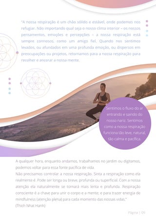 “A nossa respiração é um chão sólido e estável, onde podemos nos
refugiar. Não importando qual seja o nosso clima interior – os nossos
pensamentos, emoções e percepções – a nossa respiração está
sempre connosco, como um amigo fiel. Quando nos sentimos
levados, ou afundados em uma profunda emoção, ou dispersos em
preocupações ou projetos, retornamos para a nossa respiração para
recolher e ancorar a nossa mente.
A qualquer hora, enquanto andamos, trabalhamos no jardim ou digitamos,
podemos voltar para essa fonte pacífica de vida.
Não precisamos controlar a nossa respiração. Sinta a respiração como ela
realmente é. Pode ser longa ou breve, profunda ou superficial. Com a nossa
atenção ela naturalmente se tornará mais lenta e profunda. Respiração
consciente é a chave para unir o corpo e a mente; e para trazer energia de
mindfulness (atenção plena) para cada momento das nossas vidas.”
(Thich Nhat Hanh)
Página | 09
Sentimos o fluxo do ar
entrando e saindo do
nosso nariz. Sentimos
como a nossa respiração
funciona tão leve, natural,
tão calma e pacífica.
 