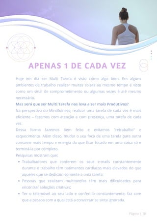 APENAS 1 DE CADA VEZ
Trabalhadores que conferem os seus e-mails constantemente
durante o trabalho têm batimentos cardíacos mais elevados do que
aqueles que se dedicam somente a uma tarefa;
Pessoas que realizam multitarefas têm mais dificuldades para
encontrar soluções criativas;
Ter o telemóvel ao seu lado e conferi-lo constantemente, faz com
que a pessoa com a qual está a conversar se sinta ignorada.
Hoje em dia ser Multi Tarefa é visto como algo bom. Em alguns
ambientes de trabalho realizar muitas coisas ao mesmo tempo é visto
como um sinal de comprometimento ou algumas vezes é até mesmo
necessário.
Mas será que ser Multi Tarefa nos leva a ser mais Produtivos?
Na perspectiva do Mindfulness, realizar uma tarefa de cada vez é mais
eficiente – fazemos com atenção e com presença, uma tarefa de cada
vez.
Dessa forma fazemos bem feito e evitamos "retrabalho" e
esquecimento. Além disso, mudar o seu foco de uma tarefa para outra
consome mais tempo e energia do que ficar focado em uma coisa só e
terminá-la por completo.
Pesquisas mostram que:
Página | 10
 