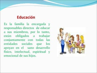 Educación Es la familia la encargada y responsables directos  de educar a sus miembros, por lo tanto, están obligados a trabajar conjuntamente con todas las entidades sociales que los apoyan en el  sano desarrollo físico, intelectual, espiritual y emocional de sus hijos. 