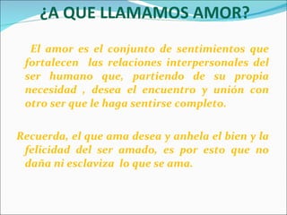 ¿A QUE LLAMAMOS AMOR? El amor es el conjunto de sentimientos que fortalecen  las relaciones interpersonales del ser humano que, partiendo de su propia necesidad , desea el encuentro y unión con otro ser que le haga sentirse completo.  Recuerda, el que ama desea y anhela el bien y la felicidad del ser amado, es por esto que no daña ni esclaviza  lo que se ama.   