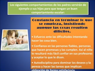 Los siguientes comportamientos de los padres servirán de ejemplo a sus hijos para que tengan un buen comportamiento escolar: Constancia en terminar lo que se empieza, insistiendo aunque las cosas resulten difíciles. •  Esfuerzo ante las dificultades intentando hacer las cosa bien. •  Confianza en las personas fiables, personas que hacen promesas y las cumplen. Así al niño le resultará más fácil confiar en sus profesores y aceptar lo que le dicen. •  Autodisciplina para dominar los deseos y la pereza y hacer las tareas que implican obligación de forma satisfactoria. 