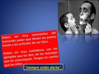 “ siempre están alerta”. Deben ser muy conscientes del tremendo poder que tienen los padres frente a las actitudes de sus hijos.  Deben ser muy cuidadosos con los ejemplos que les den, de los mensajes que les comuniquen. Tengan en cuenta que los niños  