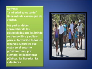La frase: “ a mi edad ya es tarde” tiene más de excusa que de verdad. Los padres deben  aprovechar de las posibilidades que les brinde su tiempo libre y utilizar para su formación todos los recursos culturales que están en el entorno próximo como, por ejemplo: las bibliotecas públicas, las librerías, las videotecas... 