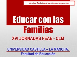 Educar con las
Familias
UNIVERSIDAD CASTILLA – LA MANCHA.
Facultad de Educación
XVI JORNADAS FEAE - CLM
Jerónimo García Ugarte. www.jgugarte.blogspot.com
 