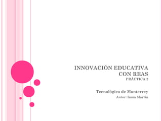 INNOVACIÓN EDUCATIVA
CON REAS
PRÁCTICA 2
Tecnológico de Monterrey
Autor: Inma Martín
 