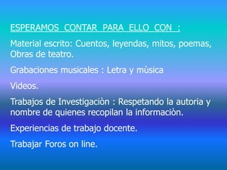 ESPERAMOS CONTAR PARA ELLO CON :
Material escrito: Cuentos, leyendas, mitos, poemas,
Obras de teatro.
Grabaciones musicales : Letra y mùsica
Videos.
Trabajos de Investigaciòn : Respetando la autoria y
nombre de quienes recopilan la informaciòn.
Experiencias de trabajo docente.
Trabajar Foros on line.
 