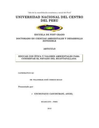 “Año de la consolidación económica y social del Perú”

UNIVERSIDAD NACIONAL DEL CENTRO
           DEL PERU



                    ESCUELA DE POST GRADO

DOCTORADO EN CIENCIAS AMBIENTALES Y DESARROLLO
                  SOTENIBLE



                             ARTICULO


 EDUCAR CON ÉTICA PLAN DE TESIS
                   Y VALORES AMBIENTALES PARA
   CONSERVAR EL NEVADO DEL HUAYTAPALLANA




 CATEDRATICO (A):



            DR: WALDEMAR JOSÉ CERRON ROJAS



 Presentado por:



               UNCHUPAICO CANCHUMANI, ANGEL



                          HUANCAYO – PERU



                                  2010
 