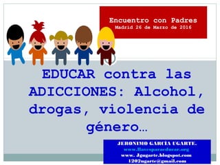 EDUCAR contra las
ADICCIONES: Alcohol,
drogas, violencia de
género…
JERONIMO GARCÍA UGARTE.
www.llavesparaeducar.org
www. Jgugarte.blogspot.com
1202ugarte@gmail.com
Encuentro con Padres
Madrid 26 de Marzo de 2016
 
