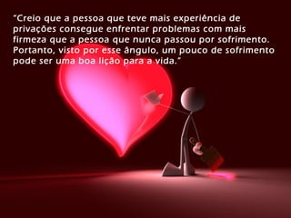 “Creio que a pessoa que teve mais experiência de
privações consegue enfrentar problemas com mais
firmeza que a pessoa que nunca passou por sofrimento.
Portanto, visto por esse ângulo, um pouco de sofrimento
pode ser uma boa lição para a vida.”
 