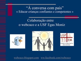 “À conversa com pais”
 « Educar crianças confiantes e competentes »

        Colaboração entre
   o webcuco e a USF Egas Moniz




webcuco.blogspot.com ww.facebook.com/webcuco
 