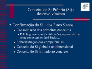 Conceito de Si Próprio (Si) :
                    desenvolvimento

 Confirmação do Si : dos 2 aos 5 anos
     Consolidação dos primeiros conceitos
         Pela linguagem, as identificações, a posse do que
          sente como seu, os feed-backs…
     Sobrestimação das competências
     Conceito do Si global e unidimensional
     Conceito do Si limitado ao concreto
 