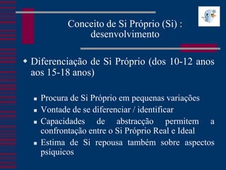 Conceito de Si Próprio (Si) :
                desenvolvimento

 Diferenciação de Si Próprio (dos 10-12 anos
  aos 15-18 anos)

     Procura de Si Próprio em pequenas variações
     Vontade de se diferenciar / identificar
     Capacidades de abstracção permitem a
      confrontação entre o Si Próprio Real e Ideal
     Estima de Si repousa também sobre aspectos
      psíquicos
 