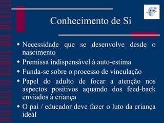 Conhecimento de Si

 Necessidade que se desenvolve desde o
  nascimento
 Premissa indispensável à auto-estima
 Funda-se sobre o processo de vinculação
 Papel do adulto de focar a atenção nos
  aspectos positivos aquando dos feed-back
  enviados à criança
 O pai / educador deve fazer o luto da criança
  ideal
 