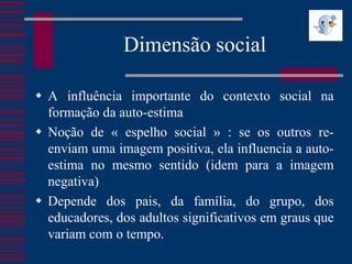 Dimensão social

 A influência importante do contexto social na
  formação da auto-estima
 Noção de « espelho social » : se os outros re-
  enviam uma imagem positiva, ela influencia a auto-
  estima no mesmo sentido (idem para a imagem
  negativa)
 Depende dos pais, da família, do grupo, dos
  educadores, dos adultos significativos em graus que
  variam com o tempo.
 