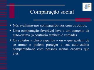 Comparação social

 Nós avaliamo-nos comparando-nos com os outros.
 Uma comparação favorável leva a um aumento da
  auto-estima (o contrário também é verdade)
 Os sujeitos « chico espertos » ou « que gostam de
  se armar » podem proteger a sua auto-estima
  comparando-se com pessoas menos capazes que
  eles.
 