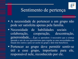 Sentimento de pertença

 A necessidade de pertencer a um grupo não
  pode ser satisfeita apenas pela família.
 Necessidade de habilidades sociais                       :
  colaboração, cooperação, descentração,
  generosidade,…(que se aprendem: é necessário que a criança
  aprenda a sair do seu egocentrismo para regular as suas necessidades em
  função dos outros e para ser aceite no grupo e dele tirar benefício).
 Pertencer ao grupo deve permitir sentir-se
  útil a esse grupo, importante para ele,
  responsável nele, reconhecido por ele.
 