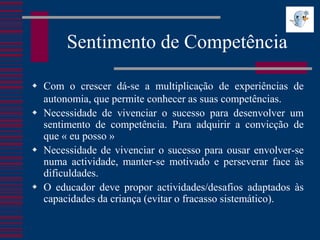 Sentimento de Competência

 Com o crescer dá-se a multiplicação de experiências de
  autonomia, que permite conhecer as suas competências.
 Necessidade de vivenciar o sucesso para desenvolver um
  sentimento de competência. Para adquirir a convicção de
  que « eu posso »
 Necessidade de vivenciar o sucesso para ousar envolver-se
  numa actividade, manter-se motivado e perseverar face às
  dificuldades.
 O educador deve propor actividades/desafios adaptados às
  capacidades da criança (evitar o fracasso sistemático).
 