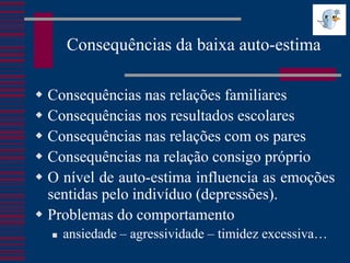 Consequências da baixa auto-estima

 Consequências nas relações familiares
 Consequências nos resultados escolares
 Consequências nas relações com os pares
 Consequências na relação consigo próprio
 O nível de auto-estima influencia as emoções
  sentidas pelo indivíduo (depressões).
 Problemas do comportamento
     ansiedade – agressividade – timidez excessiva…
 