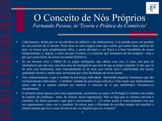 O Conceito de Nós Próprios
            Fernando Pessoa, in 'Teoria e Prática do Comércio'

   Cada homem, desde que sai da nebulose da infância e da adolescência, é em grande parte um produto
    do seu conceito de si mesmo. Pode dizer-se sem exagero mais que verbal, que temos duas espécies de
    pais: os nossos pais, propriamente ditos, a quem devemos o ser físico e a base hereditária do nosso
    temperamento; e, depois, o meio em que vivemos, e o conceito que formamos de nós próprios - mãe e
    pai, por assim dizer, do nosso ser mental definitivo.
   Se um homem criar o hábito de se julgar inteligente, não obterá com isso, é certo, um grau de
    inteligência que não tem; mas fará mais da inteligência que tem do que se julgar estúpido. E isto, que se
    dá num caso intelectual, mais marcadamente se dá num caso moral, pois a plasticidade das nossas
    qualidades morais é muito mais acentuada que a das faculdades da nossa mente.
   Ora, ordinariamente, o que é verdade da psicologia individual - abstraindo daqueles fenómenos que são
    exclusivamente individuais - é também verdade da psicologia colectiva. Uma nação que habitualmente
    pense mal de si mesma acabará por merecer o conceito de si que anteformou. Envenena-se
    mentalmente.
   O primeiro passo passou para uma regeneração, económica ou outra, de Portugal é criarmos um estado
    de espírito de confiança - mais, de certeza, nessa regeneração. Não se diga que os «factos» provam o
    contrário. Os factos provam o que quer o raciocinador. (…) E como assim é, tanto podemos crer que
    nos regenaremos, como crer o contrário. Se temos, pois, a liberdade de escolha, porque não escolher a
    atitude mental que nos é mais favorável em vez daquela que nos é menos?
                                                   
 