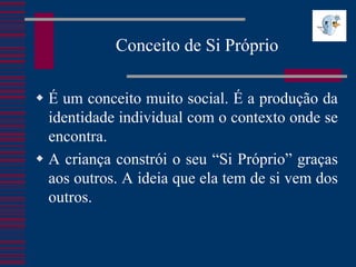 Conceito de Si Próprio

 É um conceito muito social. É a produção da
  identidade individual com o contexto onde se
  encontra.
 A criança constrói o seu “Si Próprio” graças
  aos outros. A ideia que ela tem de si vem dos
  outros.
 