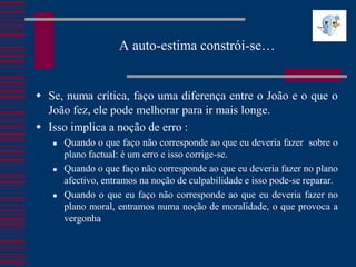 A auto-estima constrói-se…


 Se, numa crítica, faço uma diferença entre o João e o que o
  João fez, ele pode melhorar para ir mais longe.
 Isso implica a noção de erro :
      Quando o que faço não corresponde ao que eu deveria fazer sobre o
       plano factual: é um erro e isso corrige-se.
      Quando o que faço não corresponde ao que eu deveria fazer no plano
       afectivo, entramos na noção de culpabilidade e isso pode-se reparar.
      Quando o que eu faço não corresponde ao que eu deveria fazer no
       plano moral, entramos numa noção de moralidade, o que provoca a
       vergonha
 