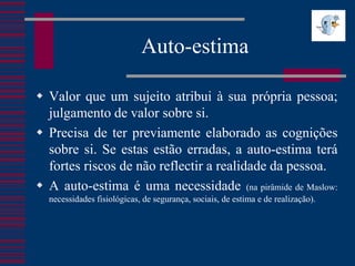 Auto-estima

 Valor que um sujeito atribui à sua própria pessoa;
  julgamento de valor sobre si.
 Precisa de ter previamente elaborado as cognições
  sobre si. Se estas estão erradas, a auto-estima terá
  fortes riscos de não reflectir a realidade da pessoa.
 A auto-estima é uma necessidade (na pirâmide de Maslow:
  necessidades fisiológicas, de segurança, sociais, de estima e de realização).
 