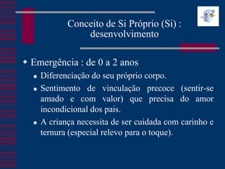Conceito de Si Próprio (Si) :
                 desenvolvimento

 Emergência : de 0 a 2 anos
     Diferenciação do seu próprio corpo.
     Sentimento de vinculação precoce (sentir-se
      amado e com valor) que precisa do amor
      incondicional dos pais.
     A criança necessita de ser cuidada com carinho e
      ternura (especial relevo para o toque).
 