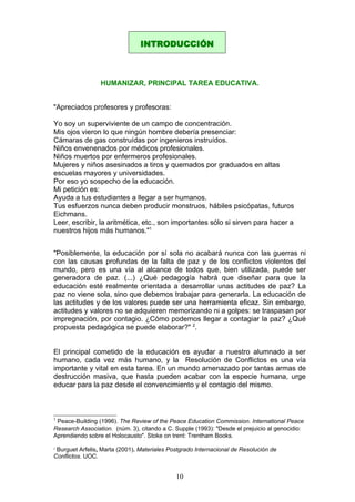 HUMANIZAR, PRINCIPAL TAREA EDUCATIVA.
"Apreciados profesores y profesoras:
Yo soy un superviviente de un campo de concentración.
Mis ojos vieron lo que ningún hombre debería presenciar:
Cámaras de gas construídas por ingenieros instruídos.
Niños envenenados por médicos profesionales.
Niños muertos por enfermeros profesionales.
Mujeres y niños asesinados a tiros y quemados por graduados en altas
escuelas mayores y universidades.
Por eso yo sospecho de la educación.
Mi petición es:
Ayuda a tus estudiantes a llegar a ser humanos.
Tus esfuerzos nunca deben producir monstruos, hábiles psicópatas, futuros
Eichmans.
Leer, escribir, la aritmética, etc., son importantes sólo si sirven para hacer a
nuestros hijos más humanos."1
"Posiblemente, la educación por sí sola no acabará nunca con las guerras ni
con las causas profundas de la falta de paz y de los conflictos violentos del
mundo, pero es una vía al alcance de todos que, bien utilizada, puede ser
generadora de paz. (...) ¿Qué pedagogía habrá que diseñar para que la
educación esté realmente orientada a desarrollar unas actitudes de paz? La
paz no viene sola, sino que debemos trabajar para generarla. La educación de
las actitudes y de los valores puede ser una herramienta eficaz. Sin embargo,
actitudes y valores no se adquieren memorizando ni a golpes: se traspasan por
impregnación, por contagio. ¿Cómo podemos llegar a contagiar la paz? ¿Qué
propuesta pedagógica se puede elaborar?" 2
.
El principal cometido de la educación es ayudar a nuestro alumnado a ser
humano, cada vez más humano, y la Resolución de Conflictos es una vía
importante y vital en esta tarea. En un mundo amenazado por tantas armas de
destrucción masiva, que hasta pueden acabar con la especie humana, urge
educar para la paz desde el convencimiento y el contagio del mismo.
1
Peace-Building (1996). The Review of the Peace Education Commission. International Peace
Research Association. (núm. 3), citando a C. Supple (1993): "Desde el prejuicio al genocidio:
Aprendiendo sobre el Holocausto". Stoke on trent: Trentham Books.
2
Burguet Arfelis, Marta (2001). Materiales Postgrado Internacional de Resolución de
Conflictos. UOC.
INTRODUCCIÓN
10
 