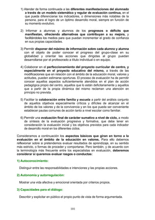1) Atender de forma continuada a las diferentes manifestaciones del alumnado
a través de un modelo sistemático y regular de evaluación contínua, en el
que pueda diferenciarse los indicadores, o dimensiones más notables de la
persona, para el logro de un óptimo desarrollo moral, siempre en función de
su momento evolutivo.
2) Informar a alumnas y alumnos de los progresos o déficits que
manifiestan, ofreciendo alternativas que contribuyan a su mejora, y
facilitándoles los medios para que puedan incrementar el grado de confianza
en sus propias capacidades.
3) Permitir disponer del máximo de información sobre cada alumno y alumna
con el objeto de poder conocer el progreso del grupo-clase en su
globalidad y orientar las acciones que dirigidas al grupo puedan
desarrollarse por el profesorado a título individual o en equipo.
4) Colaborar en el perfeccionamiento del proyecto curricular de centro, y
especialmente en el proyecto educativo del mismo, a través de las
modificaciones que en relación con el ámbito de la educación moral, valores y
actitudes, pueden estimarse oportunas. El proceso de evaluación ha de permitir
conocer aquellos aspectos suficientemente atendidos en el plan de acción
pedagógica propio del centro, aquellos que lo están deficitariamente y aquellos
que a partir de la propia dinámica del mismo reclaman una atención en
principio no prevista.
5) Facilitar la colaboración entre familia y escuela a partir del análisis conjunto
de aquellos objetivos especialmente críticos y difíciles de alcanzar en el
ámbito de los valores y de la convivencia y en los que pueda ser conveniente
establecer pautas comunes de acción tanto a nivel escolar como familiar.
6) Permitir una evaluación final de carácter sumativo a nivel de ciclo, a modo
de síntesis de la evaluación progresiva y formativa, que debe tener en
consideración la evaluación inicial y los objetivos previstos para cada indicador
de desarrollo moral en los diferentes ciclos.
Consideramos a continuación los aspectos básicos que giran en torno a la
evaluación en el ámbito de la educación en valores. Para ello debemos
reflexionar sobre si pretendemos evaluar resultados de aprendizaje, en su sentido
más estricto, o formas de proceder y comportarse. Pero también, y de acuerdo con
la terminología más frecuente entre los especialistas en evaluación, deberemos
considerar si queremos evaluar rasgos o conductas:
1) Autoconocimiento:
Distinguir entre las responsabilidades e intenciones y las propias acciones.
2) Autonomía y autorregulación:
Mostrar una vida afectiva y emocional orientada por criterios propios.
3) Capacidades para el diálogo:
Describir y explicitar en público el propio punto de vista de forma argumentada.
101
 