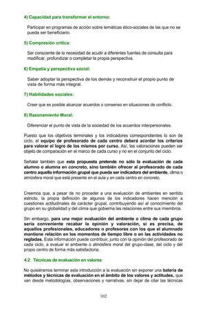 4) Capacidad para transformar el entorno:
Participar en programas de acción sobre temáticas ético-sociales de las que no se
pueda ser beneficiario.
5) Compresión crítica:
Ser consciente de la necesidad de acudir a diferentes fuentes de consulta para
modificar, profundizar o completar la propia perspectiva.
6) Empatía y perspectiva social:
Saber adoptar la perspectiva de los demás y reconstruir el propio punto de
vista de forma más integral.
7) Habilidades sociales:
Creer que es posible alcanzar acuerdos o consenso en situaciones de conflicto.
8) Razonamiento Moral:
Diferenciar el punto de vista de la sociedad de los acuerdos interpersonales.
Puesto que los objetivos terminales y los indicadores correspondientes lo son de
ciclo, el equipo de profesorado de cada centro deberá acordar los criterios
para valorar el logro de los mismos por curso. Así, las valoraciones pueden ser
objeto de comparación en el marco de cada curso y no en el conjunto del ciclo.
Señalar también que esta propuesta pretende no sólo la evaluación de cada
alumno o alumna en concreto, sino también ofrecer al profesorado de cada
centro aquella información grupal que pueda ser indicadora del ambiente, clima o
atmósfera moral que está presente en el aula y en cada centro en concreto.
Creemos que, a pesar de no proceder a una evaluación de ambientes en sentido
estricto, la propia definición de algunos de los indicadores hacen mención a
cuestiones actitudinales de carácter grupal, contribuyendo así al conocimiento del
grupo en su globalidad y del clima que gobierna las relaciones entre sus miembros.
Sin embargo, para una mejor evaluación del ambiente o clima de cada grupo
sería conveniente recabar la opinión y valoración, si es precisa, de
aquellos profesionales, educadores o profesores con los que el alumnado
mantiene relación en los momentos de tiempo libre o en las actividades no
regladas. Esta información puede contribuir, junto con la opinión del profesorado de
cada ciclo, a evaluar el ambiente o atmósfera moral del grupo-clase, del ciclo y del
propio centro de forma más satisfactoria.
4.2 Técnicas de evaluación en valores
No quisiéramos terminar esta introducción a la evaluación sin exponer una batería de
métodos y técnicas de evaluación en el ámbito de los valores y actitudes, que
van desde metodologías, observaciones y narrativas, sin dejar de citar las técnicas
102
 