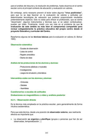 para el análisis del discurso y la resolución de problemas, hasta situarnos en el centro
escolar como el principal contexto de educación y evaluación en valores.
Sin embargo, sería necesario prevenir al lector sobre algunos "virus positivistas",
para que no se deje fascinar en la evaluación de valores y actitudes por
determinadas tecnologías de valoración que pudieran proporcionarle resultados
pretendidamente objetivos. Esto no obsta para ofrecer al profesorado, que se siente
“desarmado”, algunos instrumentos y técnicas que, si se saben contextualizar,
pueden ser útiles. Finalmente, insistir una vez más en el problema de que la
evaluación de este ámbito es más bien el compromiso compartido para
revisar colegiadamente la práctica educativa del propio centro desde el
proyecto Educativo y curricular del Centro.
Reseñamos algunas de las técnicas básicas para la evaluación en valores (A. Bolivar
1995):
Observación sistemática:
- Escalas de observación
- Listas de control
- Registro anecdótico
- Diarios de clase
Análisis de las producciones de los alumnos y alumnas:
- Producciones plásticas o musicales
- Investigaciones
- Juegos de simulación y dramáticos
Intercambios orales con los alumnos y alumnas:
- Entrevista
- Debates
- Asambleas
Cuestionarios o escalas de actitudes
Grabaciones en magnetófono o vídeo y análisis posterior
4.2.1.- Observación directa
Es la técnica más empleada en la práctica escolar, pero generalmente de forma
intuitiva asistemática.
Para que esta técnica, desde una posición de observador externo, sea realmente
efectiva es importante que:
• La observación se organice y planifique (grupos o personas que han de ser
observadas, temporalización...).
103
 