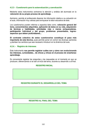 4.2.3 - Cuestionario para la autoevaluación y coevaluación
Mediante estos instrumentos centramos la atención y análisis del alumnado en la
valoración de su propio proceso de aprendizaje.
Asimismo, permite al profesorado disponer de información relativa a su actuación en
el aula, información muy valiosa para enriquecer la labor educativa de éste.
Los cuestionarios pueden referirse a aspectos tales como, valoración general del
tema, conocimientos adquiridos, aplicación de éstos en su vida, adquisición
de técnicas y habilidades, actividades más o menos enriquecedoras,
participación individual y del grupo, problemas presentados, logros-
aspectos que deben profundizarse...
El contraste colectivo de estos cuestionarios constituye el paso más
importante de esta técnica, pues permite poner en común las diversas opiniones
y plantear los cambios que sea necesario introducir en la dinámica del aula.
4.2.4. - Registro de intereses
Este instrumento nos permite registrar cuáles son y cómo van evolucionando
los intereses, curiosidades... de chicos y chicas en el proceso de enseñanza-
aprendizaje.
Es conveniente registrar las preguntas y las respuestas en el momento en que se
producen, diferenciando si se dan al inicio del tema, durante su desarrollo o al final.
REGISTRO INICIAL
REGISTRO DURANTE EL DESARROLLO DEL TEMA
REGISTRO AL FINAL DEL TEMA
105
 