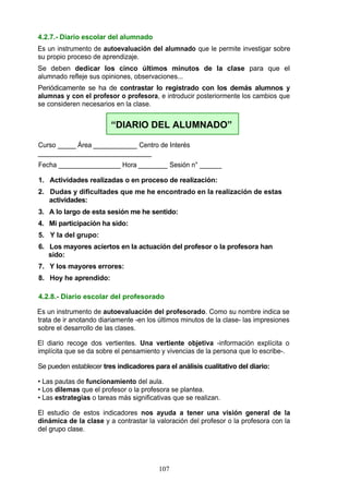 4.2.7.- Diario escolar del alumnado
Es un instrumento de autoevaluación del alumnado que le permite investigar sobre
su propio proceso de aprendizaje.
Se deben dedicar los cinco últimos minutos de la clase para que el
alumnado refleje sus opiniones, observaciones...
Periódicamente se ha de contrastar lo registrado con los demás alumnos y
alumnas y con el profesor o profesora, e introducir posteriormente los cambios que
se consideren necesarios en la clase.
Curso _____ Área ____________ Centro de Interés
_______________________________
Fecha _________________ Hora ________ Sesión n° ______
1. Actividades realizadas o en proceso de realización:
2. Dudas y dificultades que me he encontrado en la realización de estas
actividades:
3. A lo largo de esta sesión me he sentido:
4. Mi participación ha sido:
5. Y la del grupo:
6. Los mayores aciertos en la actuación del profesor o la profesora han
sido:
7. Y los mayores errores:
8. Hoy he aprendido:
4.2.8.- Diario escolar del profesorado
Es un instrumento de autoevaluacíón del profesorado. Como su nombre indica se
trata de ir anotando diariamente -en los últimos minutos de la clase- las impresiones
sobre el desarrollo de las clases.
El diario recoge dos vertientes. Una vertiente objetiva -información explícita o
implícita que se da sobre el pensamiento y vivencias de la persona que lo escribe-.
Se pueden establecer tres indicadores para el análisis cualitativo del diario:
• Las pautas de funcionamiento del aula.
• Los dilemas que el profesor o la profesora se plantea.
• Las estrategias o tareas más significativas que se realizan.
El estudio de estos indicadores nos ayuda a tener una visión general de la
dinámica de la clase y a contrastar la valoración del profesor o la profesora con la
del grupo clase.
“DIARIO DEL ALUMNADO”
107
 