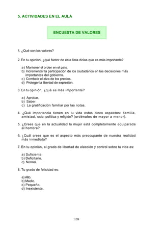 5. ACTIVIDADES EN EL AULA
1. ¿Qué son los valores?
2. En tu opinión, ¿qué factor de esta lista dirías que es más importante?
a) Mantener el orden en el país.
b) Incrementar la participación de los ciudadanos en las decisiones más
importantes del gobierno.
c) Combatir el alza de los precios.
d) Proteger la libertad de expresión.
3. En tu opinión, ¿qué es más importante?
a) Aprobar.
b) Saber.
c) La gratificación familiar por las notas.
4. ¿Qué importancia tienen en tu vida estos cinco aspectos: familia,
amistad, ocio, política y religión? (ordénalos de mayor a menor).
5. ¿Crees que en la actualidad la mujer está completamente equiparada
al hombre?
6. ¿Cuál crees que es el aspecto más preocupante de nuestra realidad
más inmediata?
7. En tu opinión, el grado de libertad de elección y control sobre tu vida es:
a) Suficiente.
b) Deficitario.
c) Normal.
8. Tu grado de felicidad es:
a) Alto.
b) Medio.
c) Pequeño.
d) Inexistente.
ENCUESTA DE VALORES
109
 