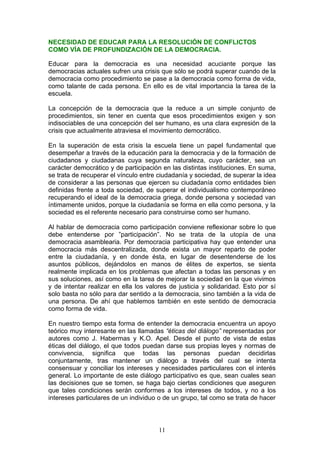 NECESIDAD DE EDUCAR PARA LA RESOLUCIÓN DE CONFLICTOS
COMO VÍA DE PROFUNDIZACIÓN DE LA DEMOCRACIA.
Educar para la democracia es una necesidad acuciante porque las
democracias actuales sufren una crisis que sólo se podrá superar cuando de la
democracia como procedimiento se pase a la democracia como forma de vida,
como talante de cada persona. En ello es de vital importancia la tarea de la
escuela.
La concepción de la democracia que la reduce a un simple conjunto de
procedimientos, sin tener en cuenta que esos procedimientos exigen y son
indisociables de una concepción del ser humano, es una clara expresión de la
crisis que actualmente atraviesa el movimiento democrático.
En la superación de esta crisis la escuela tiene un papel fundamental que
desempeñar a través de la educación para la democracia y de la formación de
ciudadanos y ciudadanas cuya segunda naturaleza, cuyo carácter, sea un
carácter democrático y de participación en las distintas instituciones. En suma,
se trata de recuperar el vínculo entre ciudadanía y sociedad, de superar la idea
de considerar a las personas que ejercen su ciudadanía como entidades bien
definidas frente a toda sociedad, de superar el individualismo contemporáneo
recuperando el ideal de la democracia griega, donde persona y sociedad van
íntimamente unidos, porque la ciudadanía se forma en ella como persona, y la
sociedad es el referente necesario para construirse como ser humano.
Al hablar de democracia como participación conviene reflexionar sobre lo que
debe entenderse por ”participación”. No se trata de la utopía de una
democracia asamblearia. Por democracia participativa hay que entender una
democracia más descentralizada, donde exista un mayor reparto de poder
entre la ciudadanía, y en donde ésta, en lugar de desentenderse de los
asuntos públicos, dejándolos en manos de élites de expertos, se sienta
realmente implicada en los problemas que afectan a todas las personas y en
sus soluciones, así como en la tarea de mejorar la sociedad en la que vivimos
y de intentar realizar en ella los valores de justicia y solidaridad. Esto por sí
solo basta no sólo para dar sentido a la democracia, sino también a la vida de
una persona. De ahí que hablemos también en este sentido de democracia
como forma de vida.
En nuestro tiempo esta forma de entender la democracia encuentra un apoyo
teórico muy interesante en las llamadas “éticas del diálogo” representadas por
autores como J. Habermas y K.O. Apel. Desde el punto de vista de estas
éticas del diálogo, el que todos puedan darse sus propias leyes y normas de
convivencia, significa que todas las personas puedan decidirlas
conjuntamente, tras mantener un diálogo a través del cual se intenta
consensuar y conciliar los intereses y necesidades particulares con el interés
general. Lo importante de este diálogo participativo es que, sean cuales sean
las decisiones que se tomen, se haga bajo ciertas condiciones que aseguren
que tales condiciones serán conformes a los intereses de todos, y no a los
intereses particulares de un individuo o de un grupo, tal como se trata de hacer
11
 