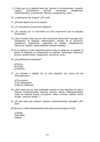9. Crees que no te gustaría tener por vecinos a: homosexuales, parados,
negros, musulmanes, familias numerosas, drogadictos,
heterosexuales, empresarios, blancos, seropositivos, otros…
10. ¿Legalizarías las drogas? ¿Por qué?
11. ¿Piensas alguna vez en la muerte?
12. ¿Te consideras una persona religiosa?
13. ¿El respeto por la naturaleza es más importante que el progreso
económico?
14. ¿Qué virtudes crees que es más importante desarrollar? (escoge tres):
abnegación, fe religiosa, determinación, sentido de la economía,
obediencia, imaginación, capacidad de trabajo, independencia,
tolerancia, respeto, responsabilidad, buenos modales...
15. En tu opinión, lo más importante para la vida en pareja es: el respeto, el
afecto, la fidelidad, la comprensión, la libertad, sexualidad, tolerancia,
ternura, sentido lúdico, imaginación, economía, otros...
16. ¿Es justificable la eutanasia?
a) Nunca.
b) A veces.
c) Siempre.
17. ¿La bondad o maldad de un acto depende por entero de las
circunstancias?
a) De acuerdo.
b) En desacuerdo.
c) Me es indiferente.
18. ¿Qué crees que es más justificable (ordena la lista siguiente de más a
menos): homosexualidad, pobreza, divorcio, aborto, heterosexualidad,
matar en defensa propia, corrupción, robar, conducir bebido, tomar
drogas, asesinar pareja...?
19. ¿El sida tiene que cambiar nuestros comportamientos sexuales? ¿Por
qué?
20. No hay un criterio absolutamente claro sobre qué es el bien y el mal.
a) A favor
b) En contra
c) No sé
110
 