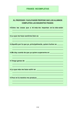 FRASES INCOMPLETAS
EL PROFESOR / FACILITADOR PROPONE QUE LOS ALUMNOS
COMPLETEN LAS SIGUIENTES FRASES:
♦ Entre las cosas que a mí más me importan en la vida están
♦.Lo que me hace sentirme bien es
♦.Aquello por lo que yo, principalmente, quiero luchar es
♦.Me doy cuenta de que yo quiero superarme en
♦.Tengo ganas de
♦.Lo que más me hace sufrir es
♦.Para mí la mentira me produce
118
 