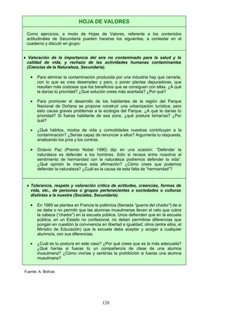 HOJA DE VALORES
Como ejercicios, a modo de Hojas de Valores, referente a los contenidos
actitudinales de Secundaria pueden hacerse los siguientes, a contestar en el
cuaderno y discutir en grupo:
♦ Valoración de la importancia del aire no contaminado para la salud y la
calidad de vida, y rechazo de las actividades humanas contaminantes
(Ciencias de la Naturaleza, Secundaria).
• Para eliminar la contaminación producida por una industria hay que cerrarla,
con lo que se crea desempleo y paro, o poner plantas depuradoras, que
resultan más costosas que los beneficios que se consiguen con ellas. ¿A qué
le darías tú prioridad? ¿Qué solución crees más acertada? ¿Por qué?
• Para promover el desarrollo de los habitantes de la región del Parque
Nacional de Doñana se propone construir una urbanización turística; pero
esto causa graves problemas a la ecología del Parque. ¿A qué le darías tú
prioridad? Si fueras habitante de esa zona, ¿qué postura tomarías? ¿Por
qué?
• ¿Qué hábitos, modos de vida y comodidades nuestras contribuyen a la
contaminación? ¿Serías capaz de renunciar a ellos? Argumenta tu respuesta,
analizando los pros y los contras.
• Octavio Paz (Premio Nobel 1990) dijo en una ocasión: “Defender la
naturaleza es defender a los hombres. Sólo si renace entre nosotros el
sentimiento de hermandad con la naturaleza podremos defender la vida”.
¿Qué opinión te merece esta afirmación? ¿Cómo crees que podemos
defender la naturaleza? ¿Cuál es la causa de esta falta de “hermandad”?
♦ Tolerancia, respeto y valoración crítica de actitudes, creencias, formas de
vida, etc., de personas o grupos pertenecientes a sociedades o culturas
distintas a la nuestra (Sociales, Secundaria).
• En 1989 se plantea en Francia la polémica (llamada “guerra del chador”) de si
se debe o no permitir que las alumnas musulmanas lleven el velo que cubre
la cabeza (“chador”) en la escuela pública. Unos defienden que en la escuela
pública, en un Estado no confesional, no deben permitirse diferencias que
pongan en cuestión la convivencia en libertad e igualdad; otros (entre ellos, el
Ministro de Educación) que la escuela debe aceptar y acoger a cualquier
alumno/a, con sus diferencias.
• ¿Cuál es tu postura en este caso? ¿Por qué crees que es la más adecuada?
¿Qué harías si fueras tú un compañero/a de clase de una alumna
musulmana? ¿Cómo vivirías y sentirías la prohibición si fueras una alumna
musulmana?
Fuente: A. Bolívar.
120
 