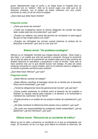 grave. Rápidamente coge el coche y se dirige hacia el hospital pero se
encuentra con un “atasco”. Sólo se le ocurre coger una calle que es de
dirección contraria, con el peligro de poder colisionar con otro coche,
poniendo su vida y la de los otros en peligro.
¿Qué crees que debe hacer Andrés?
Preguntas sonda:
- ¿Para qué sirven las normas?
- ¿Todos los ciudadanos tienen la misma obligación de cumplir las leyes
sean cuales sean las circunstancias? ¿por qué?
- ¿Puede uno saltarse una norma del permiso de circulación si está seguro
de que no hay ningún policía a la vista?
- ¿Pueden ser infringidas las normas cuando tenemos la certeza de no
perjudicar a terceros? ¿por qué sí o por qué no?
Dilema moral: “Un problema ecológico”
Alfonso es un trabajador honrado que trabaja talando árboles. Tiene mujer y
dos hijos: y un sueldo que sólo les permite ir pasando. Aunque la economía
de su país se basa en la exportación de madera sabe que la tala continua de
árboles destruirá la naturaleza y perjudicará a todo el mundo. Todo esto le
hace sentirse mal, por lo que decide buscar otro trabajo. Al cabo de varias
semanas encuentra un nuevo empleo, pero en él cobraría menos y obligaría a
su familia a grandes sacrificios para subsistir.
¿Qué debe hacer Alfonso? ¿por qué?
Preguntas sonda:
- ¿Debe Alfonso cambiar de trabajo?
- ¿Debe Alfonso sacrificar el bienestar actual de su familia por el bienestar
futuro de la humanidad? ¿por qué?
- ¿Tenemos obligaciones hacia las generaciones futuras? ¿de qué tipo?
- ¿Cómo puede resolverse el conflicto entre el derecho de los pueblos a
explotar su riqueza natural para subsistir y el derecho a la humanidad a
mantener los “pulmones” de la Tierra?
- ¿Puede privarse a un pueblo de sus propios medios de subsistencia? ¿por
qué?
- ¿Se debe mantener la diferencia entre países ricos y pobres? ¿por qué?
- ¿De quién son responsabilidad los problemas medio ambientales? ¿de los
gobiernos? ¿de los individuos? ¿por qué?
Dilema moral: “Denuncia de un accidente de tráfico”
María va por la calle y presencia un accidente en el que es atropellada una
mujer. El conductor se da a la fuga, pero María ha tomado la matrícula. Se
123
 