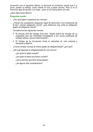 encuentra con el siguiente dilema: si denuncia al conductor tendrá que ir a
juicio, perder su tiempo, verse metida en líos y pasar nervios. Pero si no lo
denuncia deja de ayudar a la mujer, pues no se hará justicia con ella.
¿Qué debe hacer María?
Preguntas sonda:
- ¿Por qué deben respetarse las normas?
- ¿Tienen los ciudadanos obligación legal de denunciar a los infractores de
la ley? ¿tienen obligación moral? ¿qué diferencia hay entre la obligación
legal y la obligación moral?
- Compárense las siguientes normas:
• El artículo 349 del Código Civil dice: “Nadie podrá ser privado de su
propiedad sino por Autoridad Competente y por causa justificada de
utilidad pública, previa indemnización”.
• El Código de la Circulación limita la velocidad en vías urbanas y
travesías a 50km/h.
- ¿Tienen ambas normas el mismo grado de obligatoriedad? ¿por qué?
- ¿De qué depende la obligatoriedad de una norma?
¿de quién la debe cumplir?
¿de quién la tiene que hacer cumplir?
¿de la sanción que lleva emparejada?
¿de alguna otra consideración?
124
 