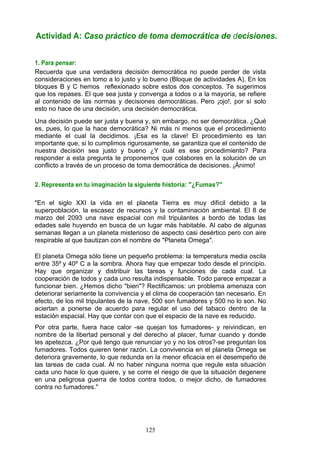 1. Para pensar:
Recuerda que una verdadera decisión democrática no puede perder de vista
consideraciones en tomo a lo justo y lo bueno (Bloque de actividades A). En los
bloques B y C hemos reflexionado sobre estos dos conceptos. Te sugerimos
que los repases. El que sea justa y convenga a todos o a la mayoría, se refiere
al contenido de las normas y decisiones democráticas. Pero ¡ojo!, por sí solo
esto no hace de una decisión, una decisión democrática.
Una decisión puede ser justa y buena y, sin embargo, no ser democrática. ¿Qué
es, pues, lo que la hace democrática? Ni más ni menos que el procedimiento
mediante el cual la decidimos. ¡Esa es la clave! El procedimiento es tan
importante que, si lo cumplimos rigurosamente, se garantiza que el contenido de
nuestra decisión sea justo y bueno ¿Y cuál es ese procedimiento? Para
responder a esta pregunta te proponemos que colabores en la solución de un
conflicto a través de un proceso de toma democrática de decisiones. ¡Ánimo!
2. Representa en tu imaginación la siguiente historia: "¿Fumas?"
"En el siglo XXI la vida en el planeta Tierra es muy difícil debido a la
superpoblación, la escasez de recursos y la contaminación ambiental. El 8 de
marzo del 2093 una nave espacial con mil tripulantes a bordo de todas las
edades sale huyendo en busca de un lugar más habitable. Al cabo de algunas
semanas llegan a un planeta misterioso de aspecto casi desértico pero con aire
respirable al que bautizan con el nombre de "Planeta Omega".
El planeta Omega sólo tiene un pequeño problema: la temperatura media oscila
entre 35º y 40º C a la sombra. Ahora hay que empezar todo desde el principio.
Hay que organizar y distribuir las tareas y funciones de cada cual. La
cooperación de todos y cada uno resulta indispensable. Todo parece empezar a
funcionar bien. ¿Hemos dicho "bien"? Rectificamos: un problema amenaza con
deteriorar seriamente la convivencia y el clima de cooperación tan necesario. En
efecto, de los mil tripulantes de la nave, 500 son fumadores y 500 no lo son. No
aciertan a ponerse de acuerdo para regular el uso del tabaco dentro de la
estación espacial. Hay que contar con que el espacio de la nave es reducido.
Por otra parte, fuera hace calor -se quejan los fumadores- y reivindican, en
nombre de la libertad personal y del derecho al placer, fumar cuando y donde
les apetezca. ¿Por qué tengo que renunciar yo y no los otros?-se preguntan los
fumadores. Todos quieren tener razón. La convivencia en el planeta Omega se
deteriora gravemente, lo que redunda en la menor eficacia en el desempeño de
las tareas de cada cual. Al no haber ninguna norma que regule esta situación
cada uno hace lo que quiere, y se corre el riesgo de que la situación degenere
en una peligrosa guerra de todos contra todos, o mejor dicho, de fumadores
contra no fumadores."
Actividad A: Caso práctico de toma democrática de decisiones.
125
 