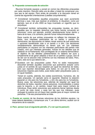 b. Propuesta consensuada de solución
Reuníos formando equipos y poned en común las diferentes propuestas
por cada miembro. Discutid cada una de ellas y tratad de consensuar una,
que sea la del equipo. Pero antes de proceder a la discusión tened en
cuenta las siguientes orientaciones (Leedlas conjuntamente):
1ª Considerad rechazables aquellas propuestas que sean puramente
técnicas y que, más que resolver el problema, lo disuelven, como por
ejemplo, que en el año 2093 se haya inventado un cigarrillo que no
perjudique.
2ª Considerad también rechazables las propuestas injustas, es decir,
aquellas que no respetan derechos que todos hemos convenido en
reconocer, como por ejemplo, prohibir absolutamente fumar dentro y
fuera de la nave, o lo contrario, permitir fumar indiscriminadamente.
Daos cuenta de que ambas propuestas no reflejan los intereses de
todos, sino intereses particulares de un bando o partido. En
democracia, las discusiones no deben versar acerca de qué soluciones
u opciones beneficiarán más a un bando o a otro. Las decisiones
verdaderamente democráticas no tienen que ver con intereses
particulares (ni siquiera con los intereses particulares del partido más
votado), sino con intereses generales. Incluso en los debates que se
celebran en el Parlamento -foro privilegiado de un sistema democrático-
el objetivo de los debates parlamentarios no debería ser pura y
simplemente el de ganar adeptos a favor de un partido o grupo, sino el
de dar con la solución más conforme con los intereses de todos. Pero,
claro, esto es lo que debería ser...
3ª.Quedaos con las propuestas justas. Pero no seáis masoquistas:
descartad también aquellas soluciones que podríamos aceptar como
justas en el sentido de que respetan por igual los derechos de todos,
pero que reportan desventajas para todos; no son por lo tanto las
soluciones mejores para todos, pues todos salen perjudicados (¡eso sí,
en igual medida!).
Tened en cuenta, además, los costes económicos, humanos, etc. de
cada propuesta. Un ejemplo sería el siguiente: Destinar la estación
espacial un día para los fumadores, y otro día para los no fumadores.
Busca, pues, las soluciones que, además de respetar por igual los
derechos de todos, reporten menos perjuicios, incomodidades y costos
para la mayoría, y, en cambio, mayor bien para mayor número de
individuos. Esas serán soluciones que podemos llamar óptimas desde
el punto de vista moral, y esas son las que nos interesan, pues
conjugan la justicia con el mayor bien posible para el mayor número de
personas. Y de eso precisamente se trata.
c. Puesta en común de las diversas soluciones de los distintos equipos. La
clase deberá debatirlas y consensuar una. Y, en último término, acabar con el
mecanismo de la votación.
d. Para pensar (Lee el siguiente párrafo. ¡Y a ver qué te parece!):
128
 